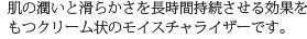 肌の潤いと滑らかさを長時間持続させる効果をもつクリーム状のモイスチャライザーです。