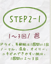 step2-1ドライ、年齢肌は1週間に1回ノーマル、混合、オイリー、ニキビのできやすい肌は、1週間に2~3回
